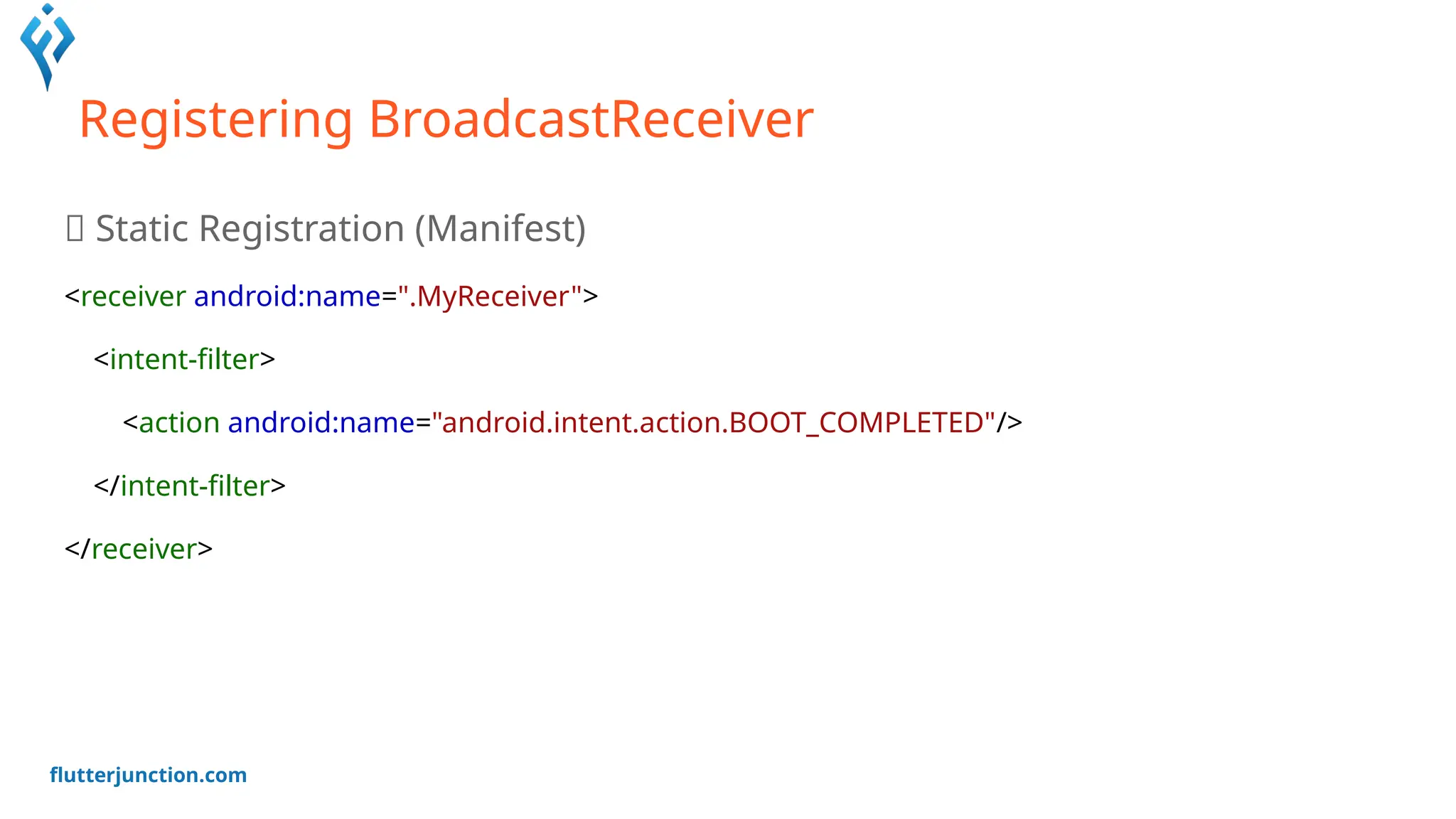 flutterjunction.com
Registering BroadcastReceiver
📍 Static Registration (Manifest)
<receiver android:name=".MyReceiver">
<intent-filter>
<action android:name="android.intent.action.BOOT_COMPLETED"/>
</intent-filter>
</receiver>
 