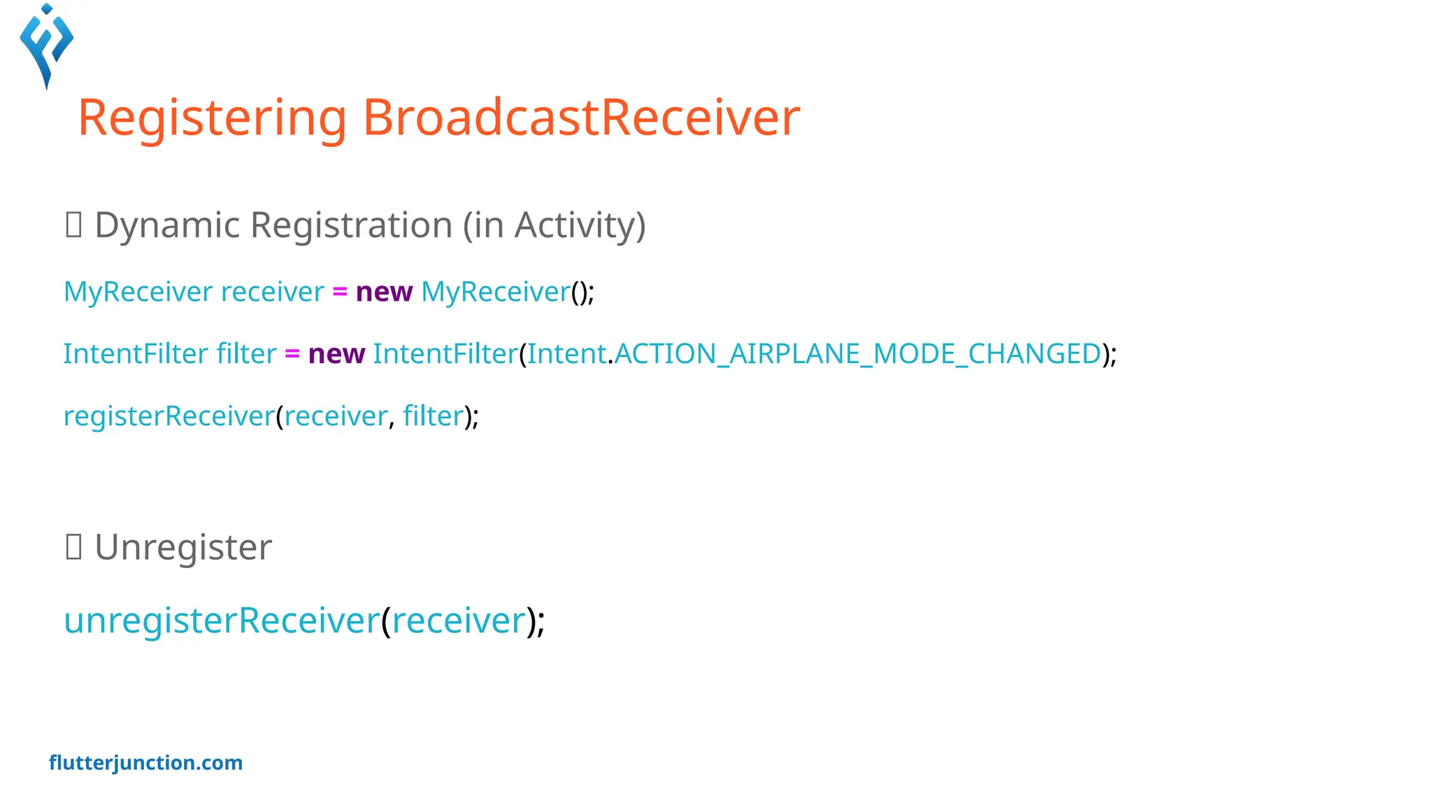 flutterjunction.com
Registering BroadcastReceiver
📍 Dynamic Registration (in Activity)
MyReceiver receiver = new MyReceiver();
IntentFilter filter = new IntentFilter(Intent.ACTION_AIRPLANE_MODE_CHANGED);
registerReceiver(receiver, filter);
📍 Unregister
unregisterReceiver(receiver);
 