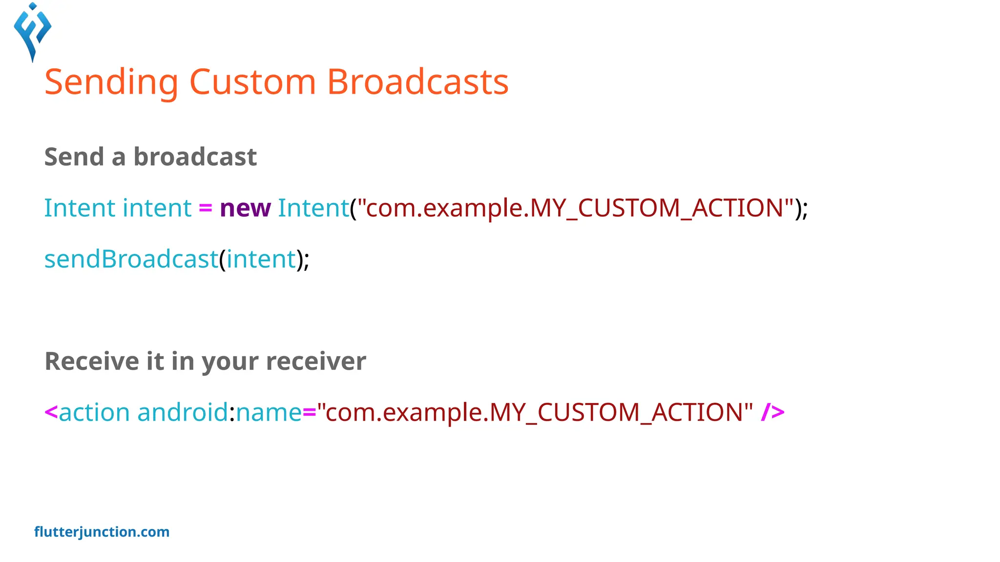 flutterjunction.com
Sending Custom Broadcasts
Send a broadcast
Intent intent = new Intent("com.example.MY_CUSTOM_ACTION");
sendBroadcast(intent);
Receive it in your receiver
<action android:name="com.example.MY_CUSTOM_ACTION" />
 