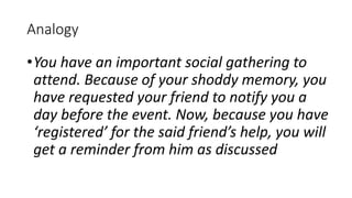 Analogy
•You have an important social gathering to
attend. Because of your shoddy memory, you
have requested your friend to notify you a
day before the event. Now, because you have
‘registered’ for the said friend’s help, you will
get a reminder from him as discussed
 