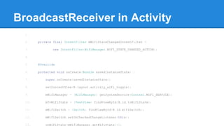 BroadcastReceiver in Activity 
1. 
2. private final IntentFilter mWifiStateChangedIntentFilter = 
3. new IntentFilter(WifiManager.WIFI_STATE_CHANGED_ACTION); 
4. 
5. @Override 
6. protected void onCreate(Bundle savedInstanceState) { 
7. super.onCreate(savedInstanceState); 
8. setContentView(R.layout.activity_wifi_toggle); 
9. mWifiManager = (WifiManager) getSystemService(Context.WIFI_SERVICE); 
10. mTvWifiState = (TextView) findViewById(R.id.tvWifiState); 
11. mWifiSwitch = (Switch) findViewById(R.id.wifiSwitch); 
12. mWifiSwitch.setOnCheckedChangeListener(this); 
13. onWifiState(mWifiManager.getWifiState()); 
 