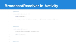 BroadcastReceiver in Activity 
1. @Override 
2. protected void onResume() { 
3. super.onResume(); 
4. registerReceiver(mWifiStateReceiver, mWifiStateChangedIntentFilter); 
5. } 
6. 
7. @Override 
8. protected void onPause() { 
9. unregisterReceiver(mWifiStateReceiver); 
10. super.onPause(); 
11. } 
12. 
13. @Override 
 