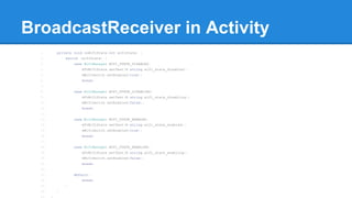 BroadcastReceiver in Activity 
1. private void onWifiState(int wifiState) { 
2. switch (wifiState) { 
3. case WifiManager.WIFI_STATE_DISABLED: 
4. mTvWifiState.setText(R.string.wifi_state_disabled); 
5. mWifiSwitch.setEnabled(true); 
6. break; 
7. 
8. case WifiManager.WIFI_STATE_DISABLING: 
9. mTvWifiState.setText(R.string.wifi_state_disabling); 
10. mWifiSwitch.setEnabled(false); 
11. break; 
12. 
13. case WifiManager.WIFI_STATE_ENABLED: 
14. mTvWifiState.setText(R.string.wifi_state_enabled); 
15. mWifiSwitch.setEnabled(true); 
16. break; 
17. 
18. case WifiManager.WIFI_STATE_ENABLING: 
19. mTvWifiState.setText(R.string.wifi_state_enabling); 
20. mWifiSwitch.setEnabled(false); 
21. break; 
22. 
23. default: 
24. break; 
25. } 
26. } 
27. } 
 