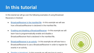 In this tutorial 
In this tutorial we will go over the following examples of using Broadcast 
Receivers in Android: 
● BroadcastReceiver in the manifest file - In this example we will see 
how a BroadcastReceiver is declared in the manifest file. 
● Enabling and disabling a BroadcastReceiver - In this example we will 
learn how to programmatically enable and disable a 
BroadcastReceiver that is declared in the manifest file. 
● BroadcastReceiver in an activity - In this example we will see how a 
BroadcastReceiver to use a BroadcastReceiver in order to register for 
events in an activity. 
● Sending a broadcast - In this example we will see how to send a 
 