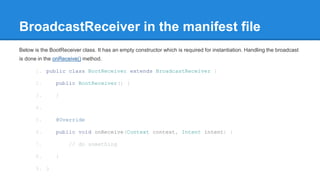 BroadcastReceiver in the manifest file 
Below is the BootReceiver class. It has an empty constructor which is required for instantiation. Handling the broadcast 
is done in the onReceive() method. 
1. public class BootReceiver extends BroadcastReceiver { 
2. public BootReceiver() { 
3. } 
4. 
5. @Override 
6. public void onReceive(Context context, Intent intent) { 
7. // do something 
8. } 
9. } 
 