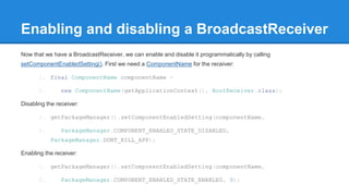 Enabling and disabling a BroadcastReceiver 
Now that we have a BroadcastReceiver, we can enable and disable it programmatically by calling 
setComponentEnabledSetting(). First we need a ComponentName for the receiver: 
1. final ComponentName componentName = 
2. new ComponentName(getApplicationContext(), BootReceiver.class); 
Disabling the receiver: 
1. getPackageManager().setComponentEnabledSetting(componentName, 
2. PackageManager.COMPONENT_ENABLED_STATE_DISABLED, 
PackageManager.DONT_KILL_APP); 
Enabling the receiver: 
1. getPackageManager().setComponentEnabledSetting(componentName, 
2. PackageManager.COMPONENT_ENABLED_STATE_ENABLED, 0); 
 