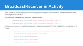 BroadcastReceiver in Activity 
In this example we will see an Activity that contains a Switch for enabling and disabling the Wi-Fi, and a BroadcastReceiver for 
monitoring the state of the Wi-Fi. 
First, we need to add the following permissions to the manifest file: 
1. <uses-permission android:name="android.permission.ACCESS_WIFI_STATE" /> 
2. <uses-permission android:name="android.permission.CHANGE_WIFI_STATE" /> 
Next, we need to prepare the layout file for the activity. The layout includes the Wi-Fi Switch and a TextView for displaying the Wi- 
Fi state: 
1. <RelativeLayout xmlns:android="http://schemas.android.com/apk/res/android" 
2. xmlns:tools="http://schemas.android.com/tools" 
3. android:layout_width="match_parent" 
4. android:layout_height="match_parent" 
5. tools:context=".WifiToggleActivity"> 
6. 
 
