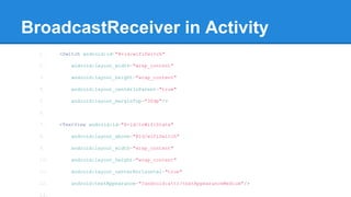 BroadcastReceiver in Activity 
1. <Switch android:id="@+id/wifiSwitch" 
2. android:layout_width="wrap_content" 
3. android:layout_height="wrap_content" 
4. android:layout_centerInParent="true" 
5. android:layout_marginTop="30dp"/> 
6. 
7. <TextView android:id="@+id/tvWifiState" 
8. android:layout_above="@id/wifiSwitch" 
9. android:layout_width="wrap_content" 
10. android:layout_height="wrap_content" 
11. android:layout_centerHorizontal="true" 
12. android:textAppearance="?android:attr/textAppearanceMedium"/> 
13. 
 