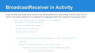 BroadcastReceiver in Activity 
Finally, the activity class handles switch events and uses a BroadcastReceiver to monitor changes in the Wi-Fi state. Since the 
receiver is only used for updating the UI it is registered in the onResume() method and unregistered in the onPause() method. 
1. public class WifiToggleActivity extends Activity implements 
CompoundButton.OnCheckedChangeListener { 
2. private WifiManager mWifiManager; 
3. private TextView mTvWifiState; 
4. private Switch mWifiSwitch; 
5. 
6. private final BroadcastReceiver mWifiStateReceiver = new BroadcastReceiver() { 
7. @Override 
8. public void onReceive(Context context, Intent intent) { 
9. onWifiState(intent.getIntExtra(WifiManager.EXTRA_WIFI_STATE, 
10. WifiManager.WIFI_STATE_UNKNOWN)); 
 