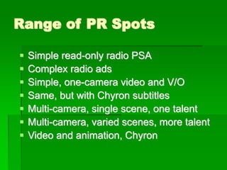 Range of PR Spots
▪ Simple read-only radio PSA
▪ Complex radio ads
▪ Simple, one-camera video and V/O
▪ Same, but with Chyron subtitles
▪ Multi-camera, single scene, one talent
▪ Multi-camera, varied scenes, more talent
▪ Video and animation, Chyron
 