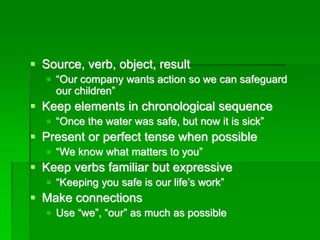 ▪ Source, verb, object, result
▪ “Our company wants action so we can safeguard
our children”
▪ Keep elements in chronological sequence
▪ “Once the water was safe, but now it is sick”
▪ Present or perfect tense when possible
▪ “We know what matters to you”
▪ Keep verbs familiar but expressive
▪ “Keeping you safe is our life’s work”
▪ Make connections
▪ Use “we”, “our” as much as possible
 