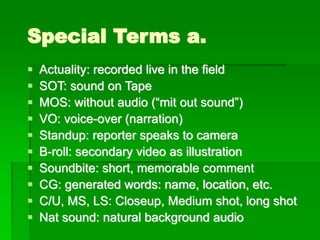 Special Terms a.
▪ Actuality: recorded live in the field
▪ SOT: sound on Tape
▪ MOS: without audio (“mit out sound”)
▪ VO: voice-over (narration)
▪ Standup: reporter speaks to camera
▪ B-roll: secondary video as illustration
▪ Soundbite: short, memorable comment
▪ CG: generated words: name, location, etc.
▪ C/U, MS, LS: Closeup, Medium shot, long shot
▪ Nat sound: natural background audio
 