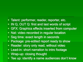 ▪ Talent: performer, reader, reporter, etc.
▪ IN Q, OUT Q: first and last words of script
▪ GFX: Graphics effects inserted from computer
▪ Nat: video recorded in regular location
▪ Seg time: exact length in seconds
▪ Package: pre-edited report ready to show
▪ Reader: story only read, without video
▪ Lead-in: short narration to intro footage
▪ Wrap-up: closing thought
▪ Tee up: identify a name audiences don’t know
 