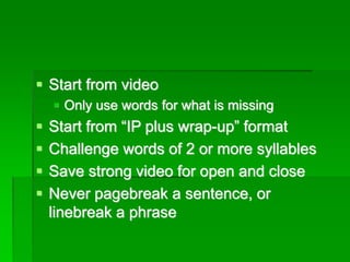 ▪ Start from video
▪ Only use words for what is missing
▪ Start from “IP plus wrap-up” format
▪ Challenge words of 2 or more syllables
▪ Save strong video for open and close
▪ Never pagebreak a sentence, or
linebreak a phrase
 