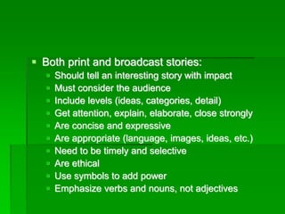 ▪ Both print and broadcast stories:
▪ Should tell an interesting story with impact
▪ Must consider the audience
▪ Include levels (ideas, categories, detail)
▪ Get attention, explain, elaborate, close strongly
▪ Are concise and expressive
▪ Are appropriate (language, images, ideas, etc.)
▪ Need to be timely and selective
▪ Are ethical
▪ Use symbols to add power
▪ Emphasize verbs and nouns, not adjectives
 