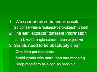 1. We cannot return to check details
So conservative “subject-verb-object” is best
2. The ear “expects” different information
short, vivid, anglo-saxon, noun-adjective
3. Scripts need to be absolutely clear
One idea per sentence
Avoid words with more than one meaning
Keep modifiers as close as possible
 