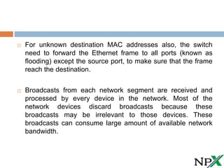  For unknown destination MAC addresses also, the switch
need to forward the Ethernet frame to all ports (known as
flooding) except the source port, to make sure that the frame
reach the destination.
 Broadcasts from each network segment are received and
processed by every device in the network. Most of the
network devices discard broadcasts because these
broadcasts may be irrelevant to those devices. These
broadcasts can consume large amount of available network
bandwidth.
 