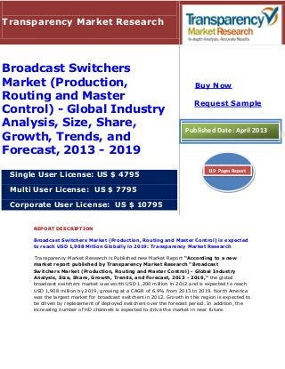 REPORT DESCRIPTION
Broadcast Switchers Market (Production, Routing and Master Control) is expected
to reach USD 1,908 Million Globally in 2019: Transparency Market Research
Transparency Market Research is Published new Market Report “According to a new
market report published by Transparency Market Research "Broadcast
Switchers Market (Production, Routing and Master Control) - Global Industry
Analysis, Size, Share, Growth, Trends, and Forecast, 2013 - 2019," the global
broadcast switchers market was worth USD 1,200 million in 2012 and is expected to reach
USD 1,908 million by 2019, growing at a CAGR of 6.9% from 2013 to 2019. North America
was the largest market for broadcast switchers in 2012. Growth in this region is expected to
be driven by replacement of deployed switchers over the forecast period. In addition, the
increasing number of HD channels is expected to drive the market in near future.
Transparency Market Research
Broadcast Switchers
Market (Production,
Routing and Master
Control) - Global Industry
Analysis, Size, Share,
Growth, Trends, and
Forecast, 2013 - 2019
Single User License: US $ 4795
Multi User License: US $ 7795
Corporate User License: US $ 10795
Buy Now
Request Sample
Published Date: April 2013
119 Pages Report
 