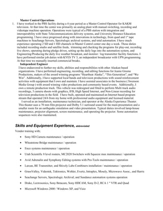 Master Control Operations
1. I have worked in the PBS facility during a 4 year period as a Master Control Operator for KAKM
   television. At that time the center was primarily an analog plant with manual switching, recording and
   videotape machine operation. Operations were typical of a PBS station with integration and
   interoperability with State Telecommunications delivery systems, and University Distance Education
   programming. I have since progressed along with innovations in technology, from quad and 1" tape
   machines to Seachange Servers, Spectralogic archival systems, and total automation. I have much
   experience operating 2 SD and 1 HD channels in Master Control center one day a week. Those duties
   included recording studio and satellite feeds, trimming and checking the programs for play-out, recording
   live shows, operating during pledge drives, setting up the daily logs into the automation system, and
   Engineering/Producing the daily live weather broadcast, and monitor / log transmitter facility functions. I
   have performed similar job duties with KYES TV 5, an independent broadcaster with UPN programming.
   At that time we manually inserted commercial breaks.
       Independent Engineer
     I have endeavored to further my skills, abilities and responsibilities with other Alaskan based
     organizations. I have performed engineering, recording, and editing functions for Jeanie Greene
     Productions, makers of the award winning programs “Heartbeat Alaska”, “This Generation”, and “We
     Win”. Additionally, I have supported local bands and television productions with sound reinforcement
     activities with equipment that I own and maintain. I have assisted associates in the business ( Swenson
     Media Group ) with award winning video productions and community based events. Additionally, I
     own a remote production truck. This vehicle was redesigned and fitted to perform Multi track audio
     recordings, 3 camera shoots with graphics, IFB, High Speed Internet, and Non-Linear recording for
     television productions in the field. I have built, operated and maintained an Internet based program
     stream that operated 24/6 from my home with professional audio equipment and licensed material.
        I served as an installation, maintenance technician, and operator at the Alaska Experience Theater.
     This theater uses a 70 mm film projector and Dolby 5.1 surround sound for the main presentation and a
     smaller room for an earthquake simulation and video presentation. Typical duties involved lamp-house
     maintenance, projector alignment, screen maintenance, and operating the projector. Some automation
     sequences were also maintained.


  Skills and Equipment Experience, abbreviated
  Vendor training with;
      ●   Sony HD Camera maintenance / operation
      ●   Wheatstone Bridge maintenance / operation
      ●   Enco systems maintenance / operation
      ●   Utah Scientific 8 level routers, MC2020 Switchers with Squeeze max maintenance / operation
      ●   Avid Adrenalin and Symphony Editing systems with Pro-Tools maintenance / operation
      ●   Larcan, BE Transmitter, and Shively Labs Combiners installation / maintenance / operation
      ●   GrassValley, Videotek, Tektronics, Wohler, Evertz, Intraplex, Mosely, Microwave Assoc., and Harris
      ●   Seachange Servers, Spectralogic Archival, and Sundance automation systems operation
      ●   Drake, Lectrosonics, Sony Betacam, Sony HDCAM, Sony D-2, RCA 1 " VTR and Quad
      ●   Microsoft Windows 2000 / Windows XP, and Visio
 