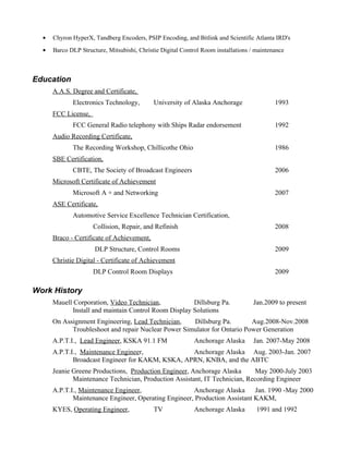 ●   Chyron HyperX, Tandberg Encoders, PSIP Encoding, and Bitlink and Scientific Atlanta IRD's
  ●   Barco DLP Structure, Mitsubishi, Christie Digital Control Room installations / maintenance



Education
      A.A.S. Degree and Certificate,
             Electronics Technology,         University of Alaska Anchorage                 1993
      FCC License,
             FCC General Radio telephony with Ships Radar endorsement                       1992
      Audio Recording Certificate,
             The Recording Workshop, Chillicothe Ohio                                       1986
      SBE Certification,
             CBTE, The Society of Broadcast Engineers                                       2006
      Microsoft Certificate of Achievement
             Microsoft A + and Networking                                                   2007
      ASE Certificate,
             Automotive Service Excellence Technician Certification,
                     Collision, Repair, and Refinish                                        2008
      Braco - Certificate of Achievement,
                      DLP Structure, Control Rooms                                          2009
      Christie Digital - Certificate of Achievement
                     DLP Control Room Displays                                              2009

Work History
      Mauell Corporation, Video Technician,           Dillsburg Pa.                 Jan.2009 to present
            Install and maintain Control Room Display Solutions
      On Assignment Engineering, Lead Technician,    Dillsburg Pa.        Aug.2008-Nov.2008
            Troubleshoot and repair Nuclear Power Simulator for Ontario Power Generation
      A.P.T.I., Lead Engineer, KSKA 91.1 FM                 Anchorage Alaska        Jan. 2007-May 2008
      A.P.T.I., Maintenance Engineer,             Anchorage Alaska Aug. 2003-Jan. 2007
             Broadcast Engineer for KAKM, KSKA, APRN, KNBA, and the ABTC
      Jeanie Greene Productions, Production Engineer, Anchorage Alaska      May 2000-July 2003
             Maintenance Technician, Production Assistant, IT Technician, Recording Engineer
      A.P.T.I., Maintenance Engineer,                 Anchorage Alaska Jan. 1990 -May 2000
             Maintenance Engineer, Operating Engineer, Production Assistant KAKM,
      KYES, Operating Engineer,              TV             Anchorage Alaska         1991 and 1992
 