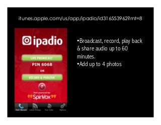 itunes.apple.com/us/app/ipadio/id316553962?mt=8 
• Broadcast, record, play back 
& share audio up to 60 
minutes. 
• Add up to 4 photos 
 