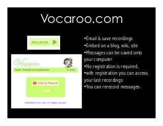 Vocaroo.com 
Character Texts 
• Email  save recordings 
• Embed on a blog, wiki, site 
• Messages can be saved onto 
your computer 
• No registration is required, 
• with registration you can access 
your last recordings 
• You can rerecord messages 
 