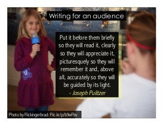 Writing for an audience 
Put it before them briefly 
so they will read it, clearly 
so they will appreciate it, 
picturesquely so they will 
remember it and, above 
all, accurately so they will 
be guided by its light. 
- Joseph Pulitzer 
Photo by Flickingerbrad: Flic.kr/p/b9wFbv 
 