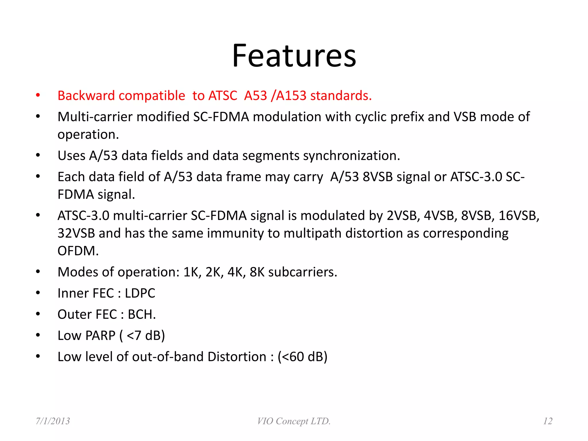 Features
• Back computable to ATSC A53 /A153 standards.
• Multi-carrier modified SC-FDMA modulation with cyclic prefix and VSB mode of
operation.
• Uses A/53 data fields and data segments synchronization.
• Each data field of A/53 data frame may carry A/53 8VSB signal or ATSC-3.0 SC-
FDMA signal.
• ATSC-3.0 multi-carrier SC-FDMA signal is modulated by 2VSB, 4VSB, 8VSB, 16VSB,
32VSB and has the same immunity to multipath distortion as corresponding
OFDM.
• Modes of operation: 1K, 2K, 4K, 8K subcarriers.
• Inner FEC : LDPC
• Outer FEC : BCH.
• Low PARP ( <7 dB)
• Low level of out-of-band Distortion : (<60 dB)
6/30/2013 VIO Concept LTD. 12
 