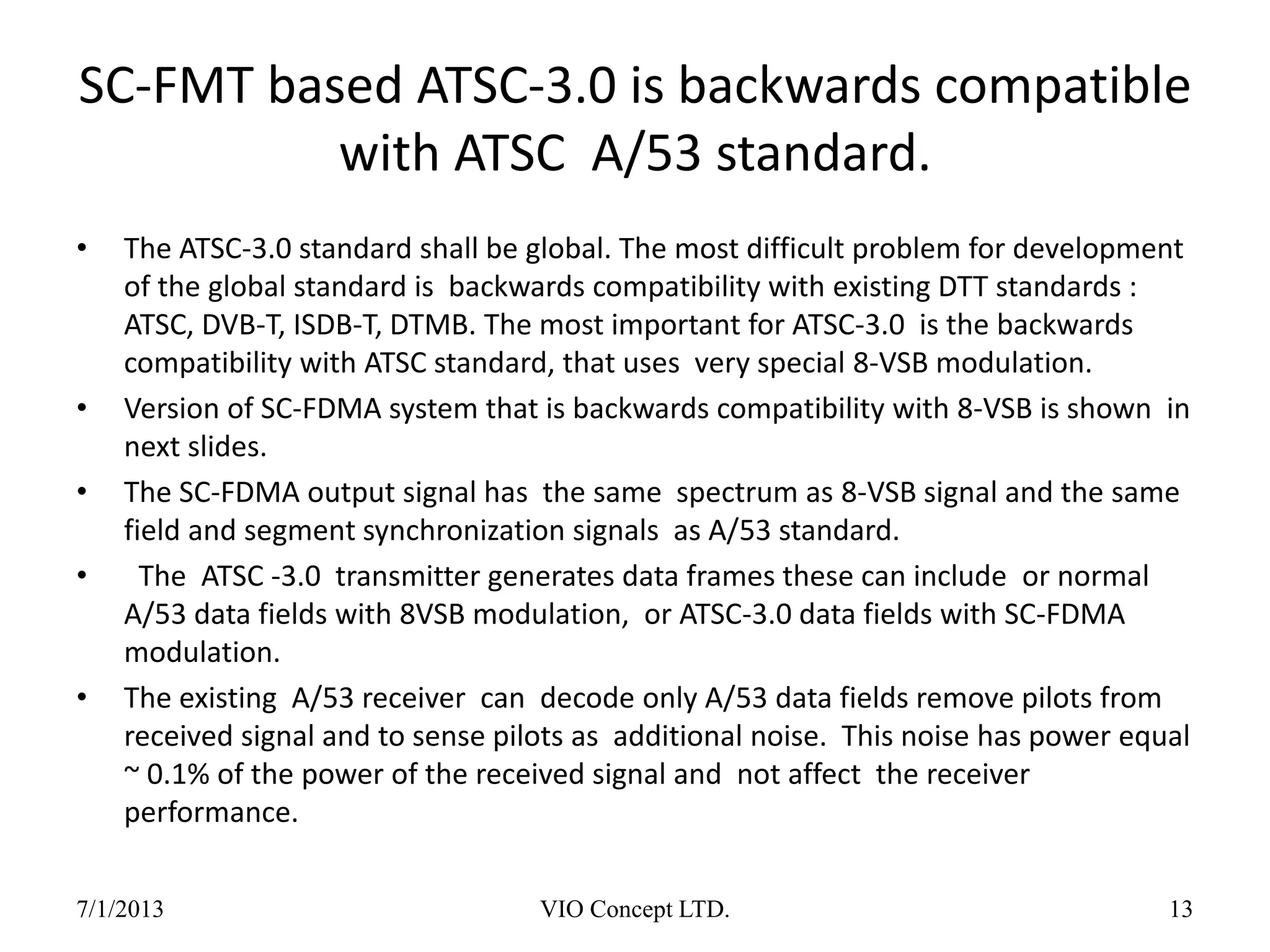 SC-FMT based ATSC-3.0 is backwards compatible
with ATSC A/53 standard.
• The ATSC-3.0 standard shall be global. The most difficult problem for development
of the global standard is backwards compatibility with existing DTT standards :
ATSC, DVB-T, ISDB-T, DTMB. The most important for ATSC-3.0 is the backwards
compatibility with ATSC standard, that uses very special 8-VSB modulation.
• Version of SC-FDMA system that is backwards compatibility with 8-VSB is shown in
next slides.
• The SC-FDMA output signal has the same spectrum as 8-VSB signal and the same
field and segment synchronization signals as A/53 standard.
• The ATSC -3.0 transmitter generates data frames these can include or normal
A/53 data fields with 8VSB modulation, or ATSC-3.0 data fields with SC-FDMA
modulation.
• The existing A/53 receiver can decode only A/53 data fields remove pilots from
received signal and to sense pilots as additional noise. This noise has power equal
~ 0.1% of the power of the received signal and not affect the receiver
performance.
6/30/2013 VIO Concept LTD. 13
 