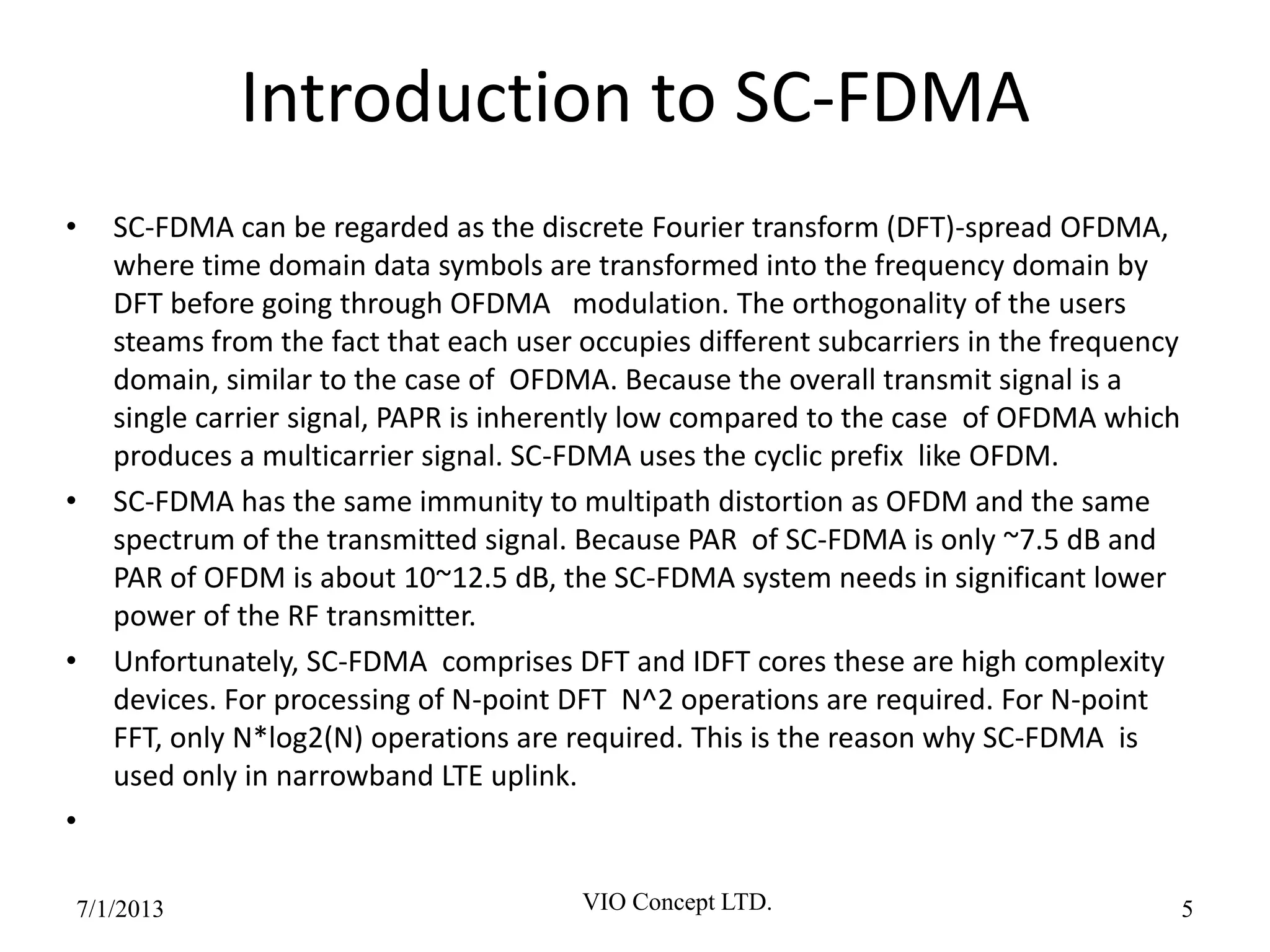Introduction to SC-FDMA
• SC-FDMA can be regarded as the discrete Fourier transform (DFT)-spread OFDMA,
where time domain data symbols are transformed into the frequency domain by
DFT before going through OFDMA modulation. The orthogonality of the users
steams from the fact that each user occupies different subcarriers in the frequency
domain, similar to the case of OFDMA. Because the overall transmit signal is a
single carrier signal, PAPR is inherently low compared to the case of OFDMA which
produces a multicarrier signal. SC-FDMA uses the cyclic prefix like OFDM.
• SC-FDMA has the same immunity to multipath distortion as OFDM and the same
spectrum of the transmitted signal. Because PAR of SC-FDMA is only ~7.5 dB and
PAR of OFDM is about 10~12.5 dB, the SC-FDMA system needs in significant lower
power of the RF transmitter.
• Unfortunately, SC-FDMA comprises DFT and IDFT cores these are high complexity
devices. For processing of N-point DFT N^2 operations are required. For N-point
FFT, only N*log2(N) operations are required. This is the reason why SC-FDMA is
used only in narrowband LTE uplink.
•
6/30/2013 VIO Concept LTD. 5
 