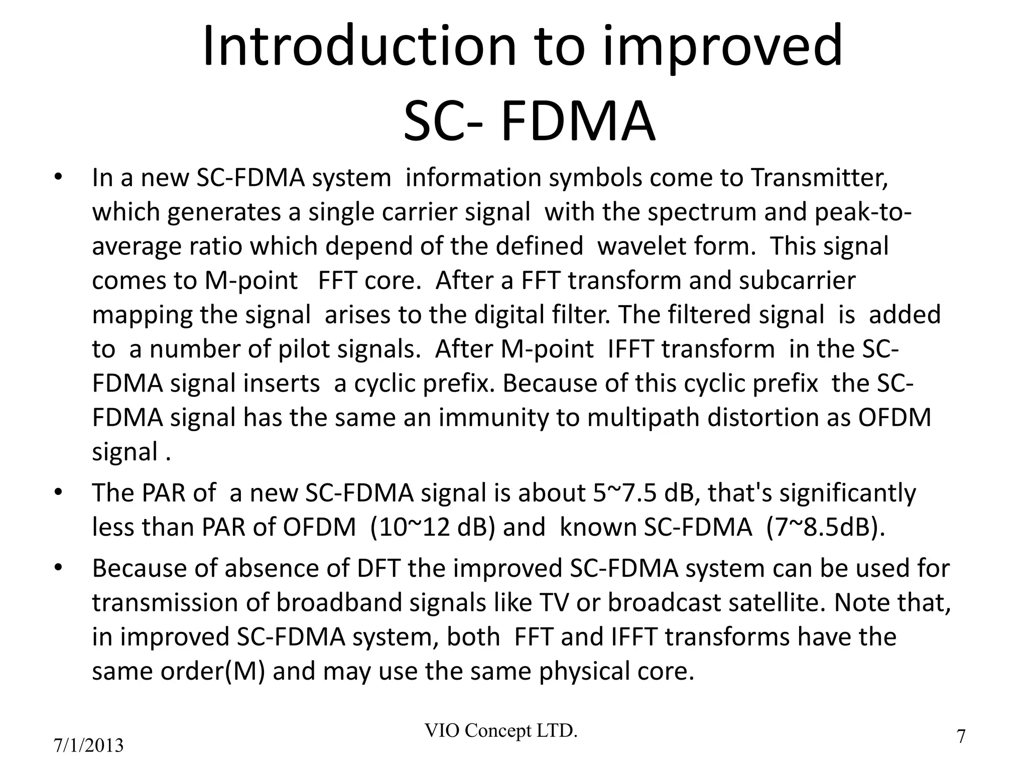 Introduction to improved
SC- FDMA
• In a new SC-FDMA system information symbols come to Transmitter,
which generates a single carrier signal with the spectrum and peak-to-
average ratio which depend of the defined wavelet form. This signal
comes to M-point FFT core. After a FFT transform and subcarrier
mapping the signal arises to the digital filter. The filtered signal is added
to a number of pilot signals. After M-point IFFT transform in the SC-
FDMA signal inserts a cyclic prefix. Because of this cyclic prefix the SC-
FDMA signal has the same an immunity to multipath distortion as OFDM
signal .
• The PAR of a new SC-FDMA signal is about 5~7.5 dB, that's significantly
less than PAR of OFDM (10~12 dB) and known SC-FDMA (7~8.5dB).
• Because of absence of DFT the improved SC-FDMA system can be used for
transmission of broadband signals like TV or broadcast satellite. Note that,
in improved SC-FDMA system, both FFT and IFFT transforms have the
same order(M) and may use the same physical core.
6/30/2013
VIO Concept LTD. 7
 