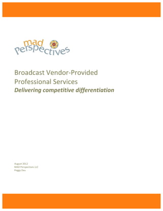  

                                 	
  
	
  
Broadcast	
  Vendor-­‐Provided	
  
Professional	
  Services	
  
Delivering	
  competitive	
  differentiation	
  	
  
	
  
	
  
	
  
	
  
	
  
	
  
	
  
	
  
	
  
	
  
	
  
	
  
	
  
	
  
	
  
	
  
	
  
	
  
	
  
	
  
	
  
August	
  2012	
  
MAD	
  Perspectives	
  LLC	
  
Peggy	
  Dau	
  

	
  

	
  




                                        	
  
 