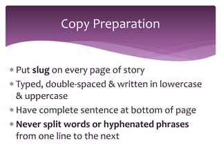  Put slug on every page of story
 Typed, double-spaced & written in lowercase
& uppercase
 Have complete sentence at bottom of page
 Never split words or hyphenated phrases
from one line to the next
Copy Preparation
 