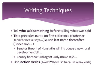  Tell who said something before telling what was said
 Title precedes name on first reference (Professor
Jennifer Reeve says…) & use last name thereafter
(Reeve says…)
 Senator Broom of Hunstville will introduce a new rural
development bill…
 County horticultural agent Judy Drake says…
 Use action verbs (Avoid “there is” because weak verb)
Writing Techniques
 