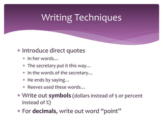  Introduce direct quotes
 In her words…
 The secretary put it this way…
 In the words of the secretary…
 He ends by saying…
 Reeves used these words…
 Write out symbols (dollars instead of $ or percent
instead of %)
 For decimals, write out word “point”
Writing Techniques
 