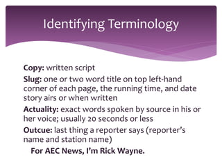 Copy: written script
Slug: one or two word title on top left-hand
corner of each page, the running time, and date
story airs or when written
Actuality: exact words spoken by source in his or
her voice; usually 20 seconds or less
Outcue: last thing a reporter says (reporter’s
name and station name)
For AEC News, I’m Rick Wayne.
Identifying Terminology
 