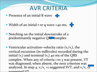 AVR CRITERIA Presence of an initial R wave Width of an initial r or q wave >40 ms, Notching on the initial downstroke of a predominantly negative QRS complex Ventricular activation–velocity ratio (v i /v t ), the vertical excursion (in millivolts) recorded during the initial (v i ) and terminal (v t ) 40 ms of the QRS complex. When any of criteria 1 to 3 was present, VT was diagnosed; when absent, the next criterion was analyzed. In step 4, v i /v t  >1 suggested SVT, and v i /v t  ≤1 suggested VT. 