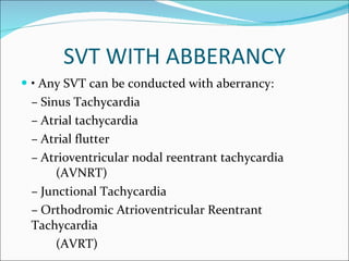 SVT WITH ABBERANCY •  Any SVT can be conducted with aberrancy: –  Sinus Tachycardia –  Atrial tachycardia –  Atrial flutter –  Atrioventricular nodal reentrant tachycardia  (AVNRT) –  Junctional Tachycardia –  Orthodromic Atrioventricular Reentrant Tachycardia   (AVRT) 