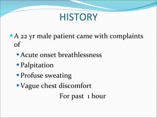 HISTORY A 22 yr male patient came with complaints of Acute onset breathlessness Palpitation Profuse sweating Vague chest discomfort For past  1 hour 