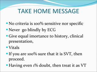 TAKE HOME MESSAGE No criteria is 100% sensitive nor specific Never  go blindly by ECG Give equal imortance to history, clinical presentation,  Vitals If you are 100% sure that it is SVT, then proceed. Having even 1% doubt, then treat it as VT 