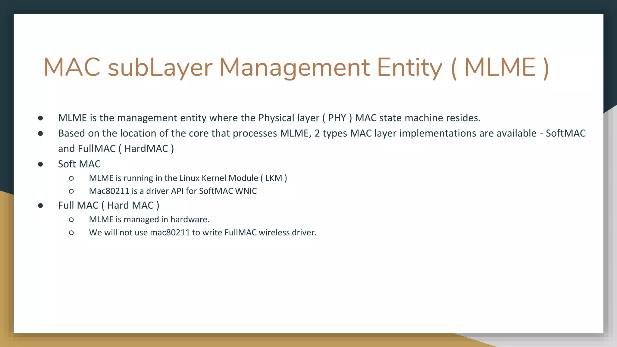 MAC subLayer Management Entity ( MLME )
● MLME is the management entity where the Physical layer ( PHY ) MAC state machine resides.
● Based on the location of the core that processes MLME, 2 types MAC layer implementations are available - SoftMAC
and FullMAC ( HardMAC )
● Soft MAC
○ MLME is running in the Linux Kernel Module ( LKM )
○ Mac80211 is a driver API for SoftMAC WNIC
● Full MAC ( Hard MAC )
○ MLME is managed in hardware.
○ We will not use mac80211 to write FullMAC wireless driver.
 