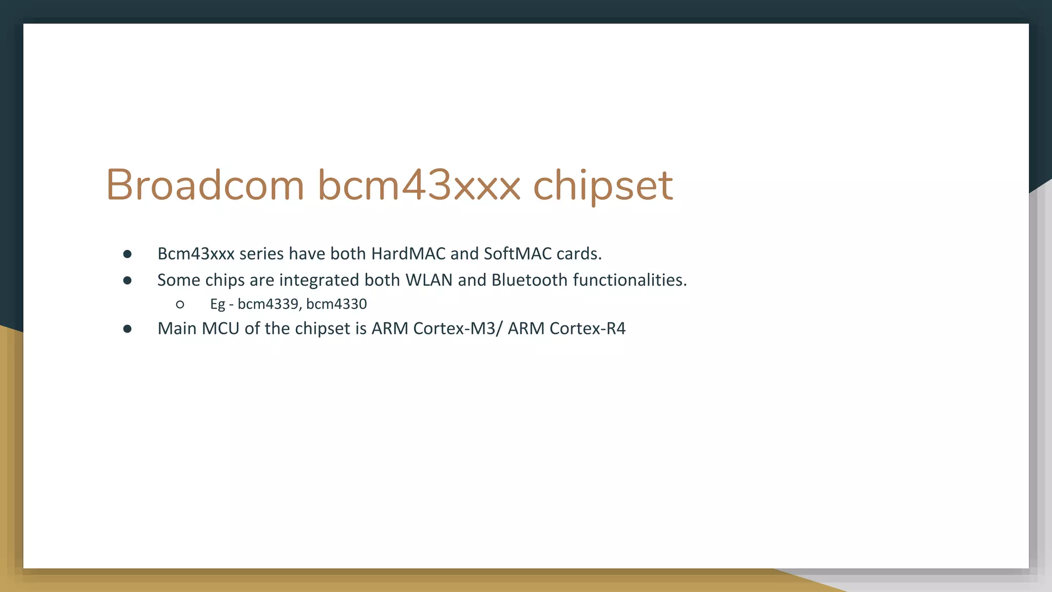 Broadcom bcm43xxx chipset
● Bcm43xxx series have both HardMAC and SoftMAC cards.
● Some chips are integrated both WLAN and Bluetooth functionalities.
○ Eg - bcm4339, bcm4330
● Main MCU of the chipset is ARM Cortex-M3/ ARM Cortex-R4
 