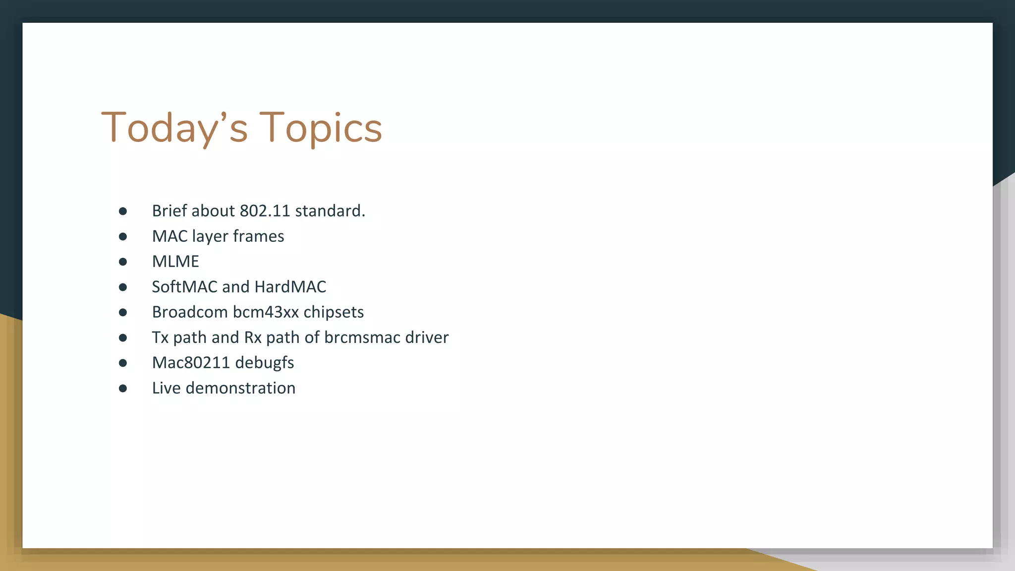 Today’s Topics
● Brief about 802.11 standard.
● MAC layer frames
● MLME
● SoftMAC and HardMAC
● Broadcom bcm43xx chipsets
● Tx path and Rx path of brcmsmac driver
● Mac80211 debugfs
● Live demonstration
 
