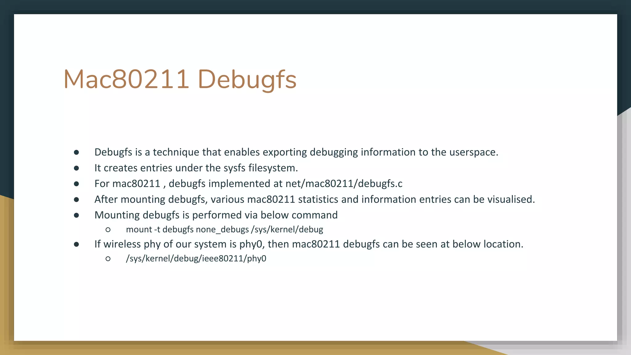Mac80211 Debugfs
● Debugfs is a technique that enables exporting debugging information to the userspace.
● It creates entries under the sysfs filesystem.
● For mac80211 , debugfs implemented at net/mac80211/debugfs.c
● After mounting debugfs, various mac80211 statistics and information entries can be visualised.
● Mounting debugfs is performed via below command
○ mount -t debugfs none_debugs /sys/kernel/debug
● If wireless phy of our system is phy0, then mac80211 debugfs can be seen at below location.
○ /sys/kernel/debug/ieee80211/phy0
 