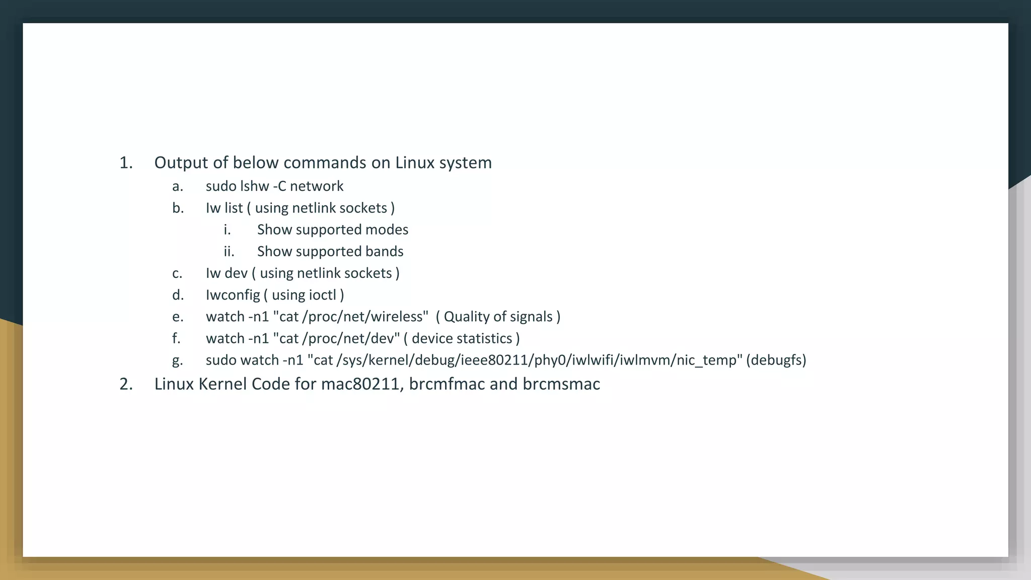 1. Output of below commands on Linux system
a. sudo lshw -C network
b. Iw list ( using netlink sockets )
i. Show supported modes
ii. Show supported bands
c. Iw dev ( using netlink sockets )
d. Iwconfig ( using ioctl )
e. watch -n1 "cat /proc/net/wireless" ( Quality of signals )
f. watch -n1 "cat /proc/net/dev" ( device statistics )
g. sudo watch -n1 "cat /sys/kernel/debug/ieee80211/phy0/iwlwifi/iwlmvm/nic_temp" (debugfs)
2. Linux Kernel Code for mac80211, brcmfmac and brcmsmac
 