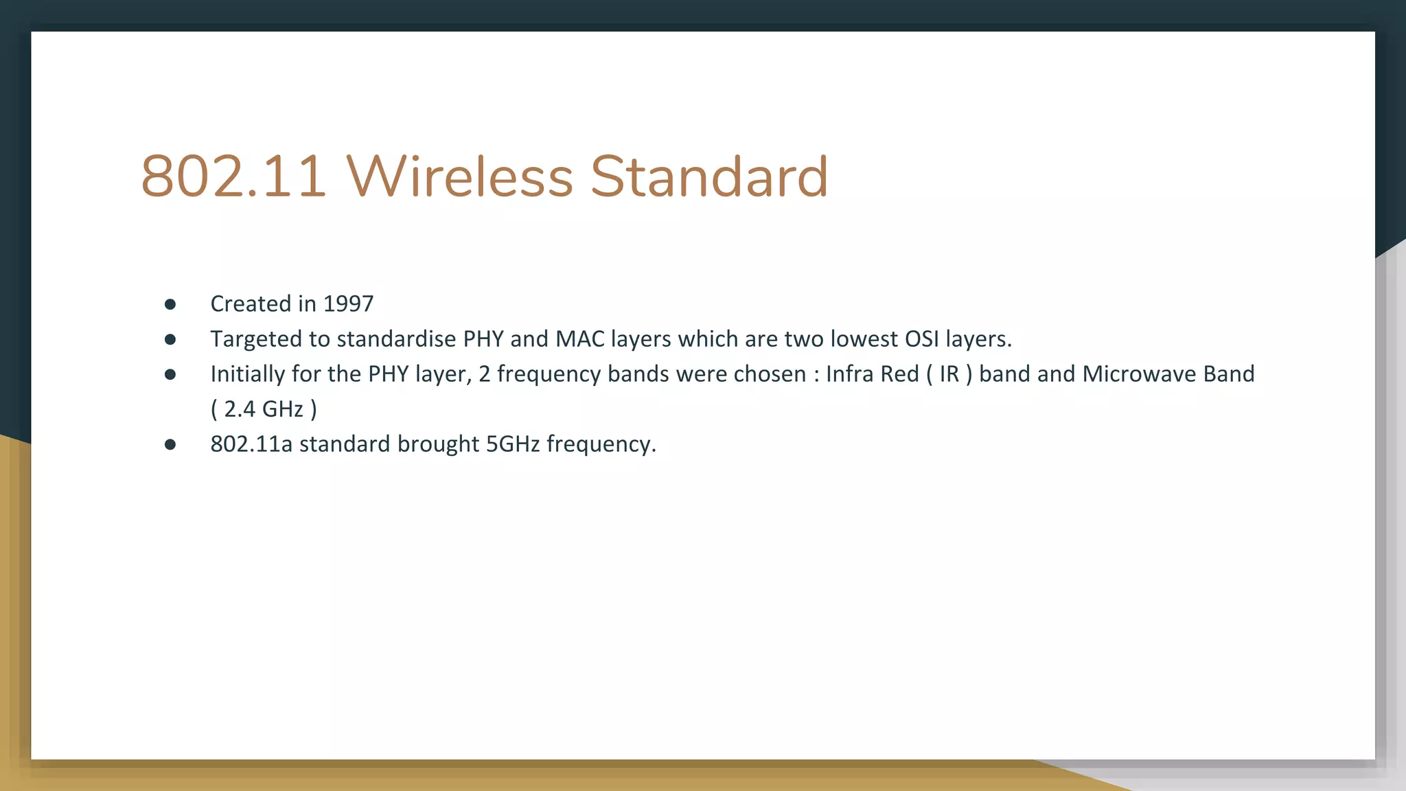 802.11 Wireless Standard
● Created in 1997
● Targeted to standardise PHY and MAC layers which are two lowest OSI layers.
● Initially for the PHY layer, 2 frequency bands were chosen : Infra Red ( IR ) band and Microwave Band
( 2.4 GHz )
● 802.11a standard brought 5GHz frequency.
 