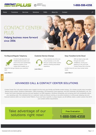 ADVANCED CALL & CONTACT CENTER SOLUTIONS
Contact Center Plus’ call center solutions were created to be the most user friendly and flexible contact solution. Our solution provide many innovative
features which include: Workforce Optimization, CRM incorporation, IVR (Interactive Voice response), and ACD (Automatic Call Distribution), etc. Our
Hosted Call Center drastically improves end-user feedback via CRM integration, Workforce Scheduling, and surveying which will considerably reduce
your operating costs. We understand that our customers’ needs are forever evolving, so we pride ourselves on continuously releasing new and
improved solutions within our Contact Center Platform. If you ever have a specific or unique request, we will skillfully create a custom solution that will fit
your contact centers requirements.
Far Beyond Regular Telephony
It’s time to get away from your
Traditional phone system and
move to the most sophisticated
telephony solution on the
market which enables you to
deliver the next gen features your customers
want.
Learn More
Customer Service Champs
Your customers are at the core
of your business, so it’s vital
that your contact center solution
delivers a friendly personalized
experience.
Learn More
Easy Transition to the Cloud
With our step by step walk
through and custom
installations, moving your
telephony to the cloud with
Contact Center Plus is the fool
proofed choice for your cloud contact center
needs.
Learn More
Copyright 2014 Contact Center Plus. All rights reserved.
1-888-598-4358
Home Functions Services Solutions FAQ's About Us Contact
Generated with www.html-to-pdf.net Page 1 / 2
 