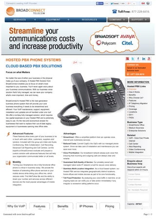 Canada's Leading VoIP Provider 63TweetTweet 7,5005.8kLikeLike
63
Focus on what Matters
No matter the size of either your business or the physical
make up of your company, A Hosted PBX Solution from
BroadConnect enables you to focus on what's most
important to you; business. You'll never again worry about
your business communications. With our business voice
solution that's fully managed, we can save your company
what's most important, time and money.
BroadConnect's Hosted PBX is the next generation
business phone system that will provide your core
business everything it needs to be streamlined and
efficient. Your VoIP maintenance, support, equipment,
installation and updates are all handled under one roof.
We offer a turnkey fully managed solution, which requires
low capital expenses on your Hosted PBX and is extremely
easy to use. It's the new and economical answer for
businesses that want to replace their out-of-date legacy
equipment or businesses opening new office sites.
Advanced Features
These features allow every part of your business to be
in touch with each other, customers, suppliers and
vendors. Included with this group are Video and Audio
Conferencing, Web Collaboration, Call Recording,
Advanced Call Reporting and Call Centres. Let the
experts at BroadConnect evaluate and prepare a
custom solution with advanced features that will help
your organization communicate better on all levels.
Mobility
Turning your Smartphone into a fully functional office
phone is critical in business today. We provide the
freedom of extending office phone services to your
mobile device while billing your office line, which
reduces costs. Find Me/Follow Me and the ability to
share your number and services across different
devices are the most popular advantages of mobile
integration.
Advantages
Streamlined: Offers a simplified platform that can operate voice,
Internet and multimedia services.
Reduced Costs: Convert CapEx into OpEx with our managed phone
system. Since we take care of installation and maintenance you can
save even more.
Voice Prioritization: Our broadband network always puts voice first,
ensuring that incoming and outgoing calls are always clear and
reliable.
Guaranteed QoS-Quality of Service: Our privately owned and
managed nation-wide IP network is built for secure voice delivery.
Seamless Multi-Location Integration: As a cloud-based system, our
Hosted PBX service integrates geographically distinct locations,
home-offices and mobile devices as part of its core functionality.
Toll Fraud Protection: By analyzing your voice traffic in real-time, on an
ongoing basis we can notify you or take action immediately if any
irregular or excessive calling patterns occur.
HOSTED PBX PHONE SYSTEMS
CLOUD BASED PBX SOLUTIONS
MORE INFORMATION
Hosted PBX Links
Overview
How it Works
Benefits
Why Choose Us?
Features
IP Telephony Migration
Pricing
Coverage
Locations
E911
FAQ's
Business Type
Small/Home Office
Medium Business
Enterprise Solutions
Related
VoPI - Voice Over Private
Internet
Call Center
Akixi Reporting
Video Conferencing
Mobile Integration
Enquire about
Business Voip
One of our experts will
respond within 2-4 hours.
Contact Name
Email Address
Contact Number
No. Handsets Required
Captcha: 297541
Send Enquiry
Why Go VoIP Features Benefits IP Phones Pricing
Generated with www.html-to-pdf.net Page 1 / 3
 