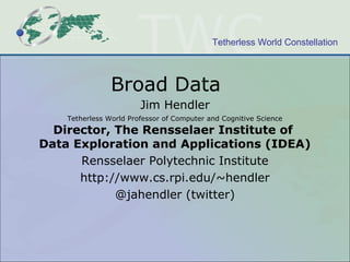 Tetherless World Constellation
Broad Data
Jim Hendler
Tetherless World Professor of Computer and Cognitive Science
Director, The Rensselaer Institute of
Data Exploration and Applications (IDEA)
Rensselaer Polytechnic Institute
http://www.cs.rpi.edu/~hendler
@jahendler (twitter)
 