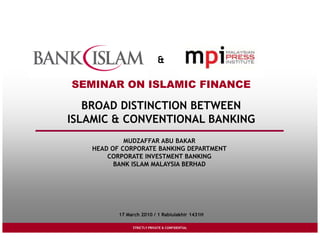 & 
SEMINAR ON ISLAMIC FINANCE 
BROAD DISTINCTION BETWEEN 
ISLAMIC & CONVENTIONAL BANKING 
MUDZAFFAR ABU BAKAR 
HEAD OF CORPORATE BANKING DEPARTMENT 
CORPORATE INVESTMENT BANKING 
BANK ISLAM MALAYSIA BERHAD 
17 March 2010 / 1 Rabiulakhir 1431H 
STRICTLY PRIVATE STRICTLY PRIVATE & & CCOONNFFIDIDENETNITALIAL 
 